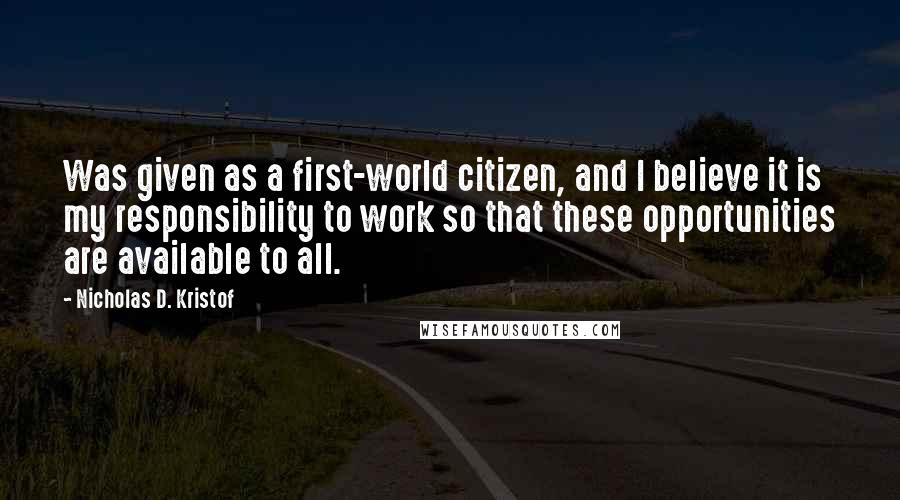 Nicholas D. Kristof Quotes: Was given as a first-world citizen, and I believe it is my responsibility to work so that these opportunities are available to all.