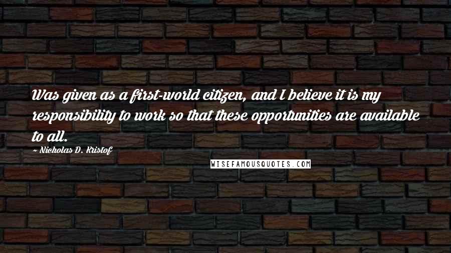 Nicholas D. Kristof Quotes: Was given as a first-world citizen, and I believe it is my responsibility to work so that these opportunities are available to all.