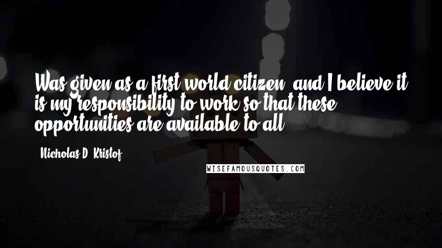 Nicholas D. Kristof Quotes: Was given as a first-world citizen, and I believe it is my responsibility to work so that these opportunities are available to all.