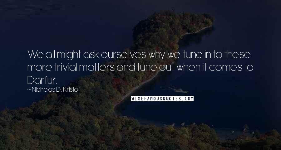 Nicholas D. Kristof Quotes: We all might ask ourselves why we tune in to these more trivial matters and tune out when it comes to Darfur.