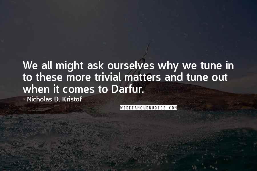 Nicholas D. Kristof Quotes: We all might ask ourselves why we tune in to these more trivial matters and tune out when it comes to Darfur.