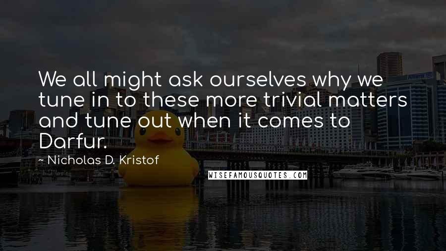 Nicholas D. Kristof Quotes: We all might ask ourselves why we tune in to these more trivial matters and tune out when it comes to Darfur.