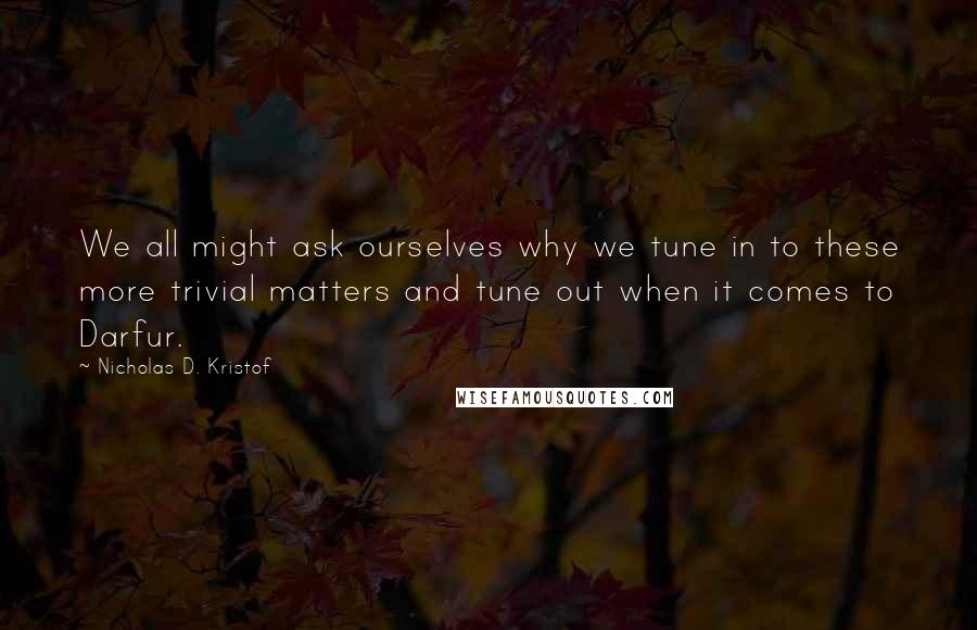 Nicholas D. Kristof Quotes: We all might ask ourselves why we tune in to these more trivial matters and tune out when it comes to Darfur.