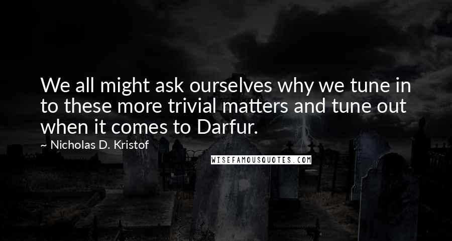 Nicholas D. Kristof Quotes: We all might ask ourselves why we tune in to these more trivial matters and tune out when it comes to Darfur.