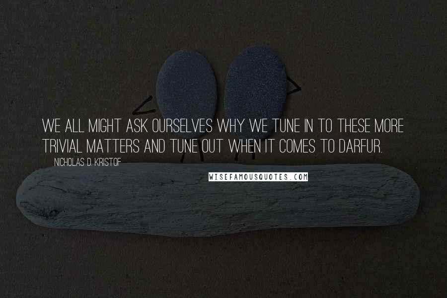 Nicholas D. Kristof Quotes: We all might ask ourselves why we tune in to these more trivial matters and tune out when it comes to Darfur.