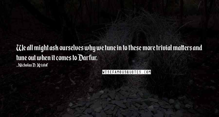 Nicholas D. Kristof Quotes: We all might ask ourselves why we tune in to these more trivial matters and tune out when it comes to Darfur.