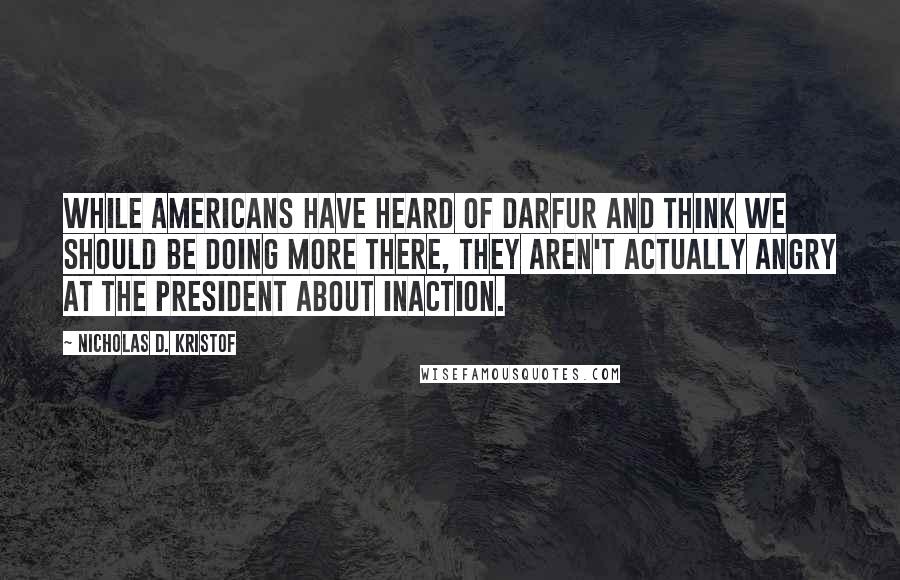 Nicholas D. Kristof Quotes: While Americans have heard of Darfur and think we should be doing more there, they aren't actually angry at the president about inaction.