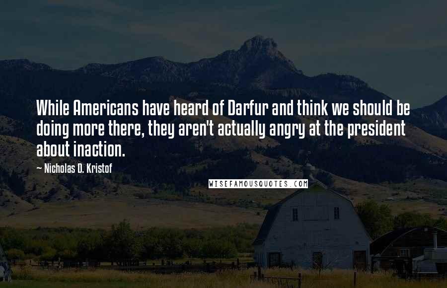 Nicholas D. Kristof Quotes: While Americans have heard of Darfur and think we should be doing more there, they aren't actually angry at the president about inaction.