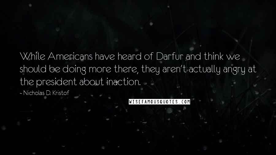 Nicholas D. Kristof Quotes: While Americans have heard of Darfur and think we should be doing more there, they aren't actually angry at the president about inaction.