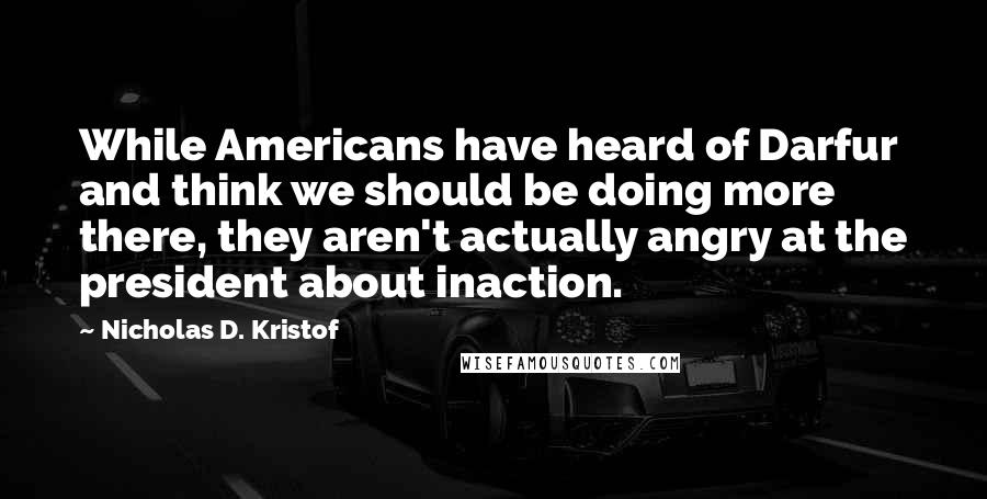 Nicholas D. Kristof Quotes: While Americans have heard of Darfur and think we should be doing more there, they aren't actually angry at the president about inaction.