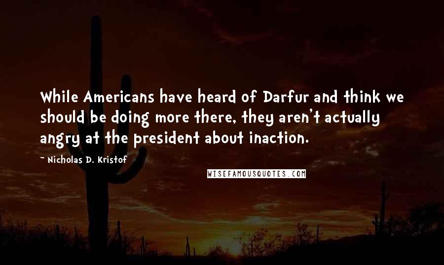 Nicholas D. Kristof Quotes: While Americans have heard of Darfur and think we should be doing more there, they aren't actually angry at the president about inaction.