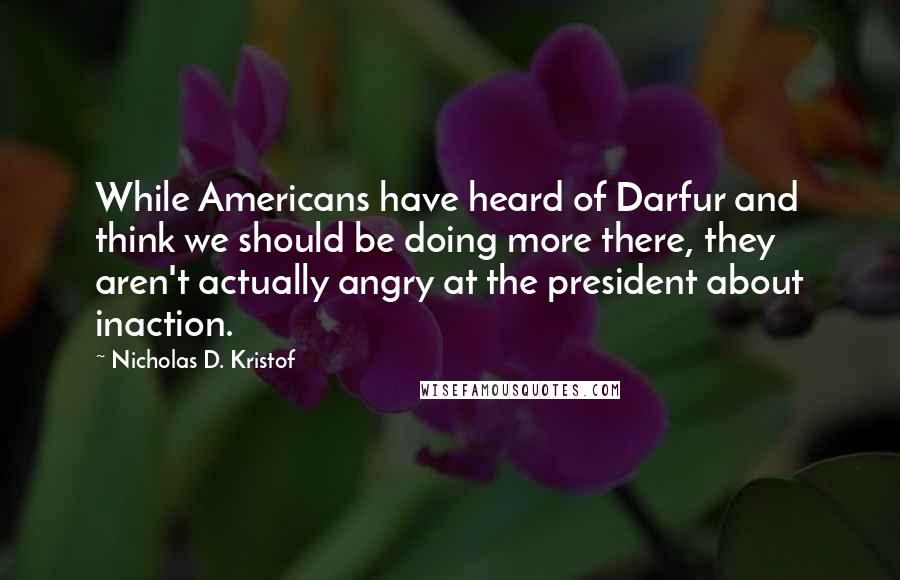 Nicholas D. Kristof Quotes: While Americans have heard of Darfur and think we should be doing more there, they aren't actually angry at the president about inaction.