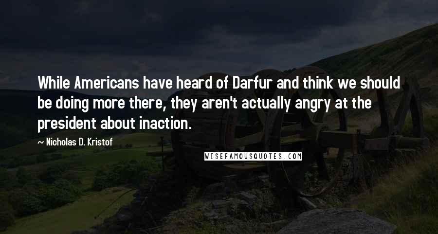 Nicholas D. Kristof Quotes: While Americans have heard of Darfur and think we should be doing more there, they aren't actually angry at the president about inaction.