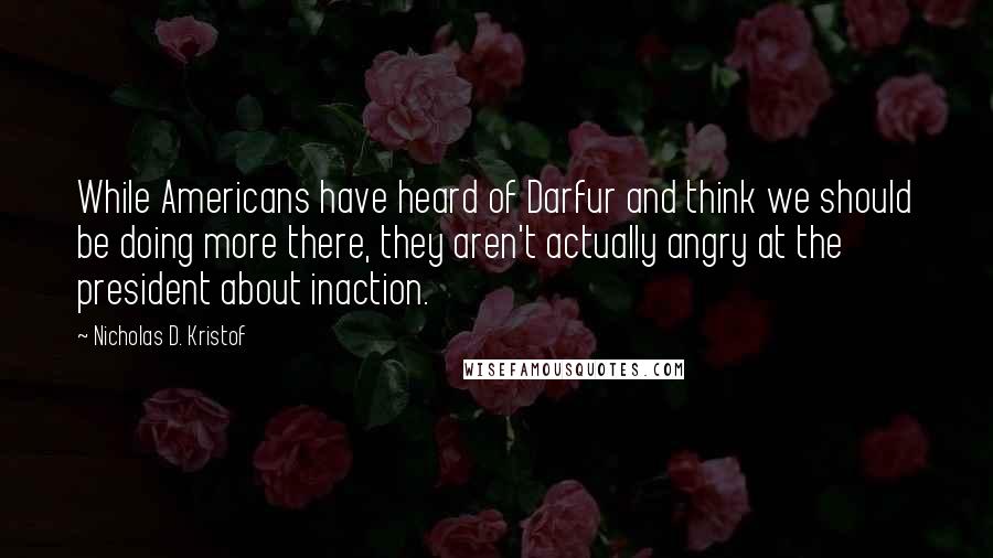 Nicholas D. Kristof Quotes: While Americans have heard of Darfur and think we should be doing more there, they aren't actually angry at the president about inaction.