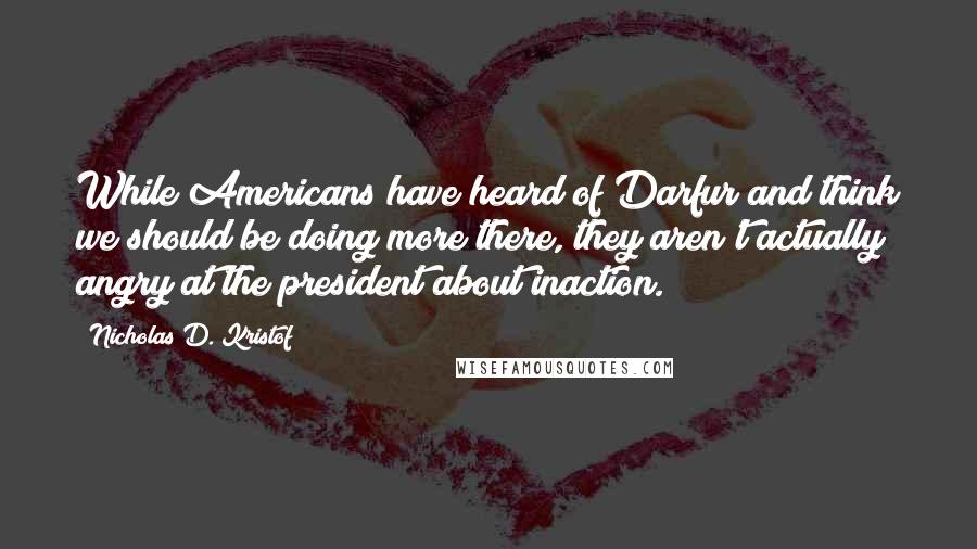Nicholas D. Kristof Quotes: While Americans have heard of Darfur and think we should be doing more there, they aren't actually angry at the president about inaction.