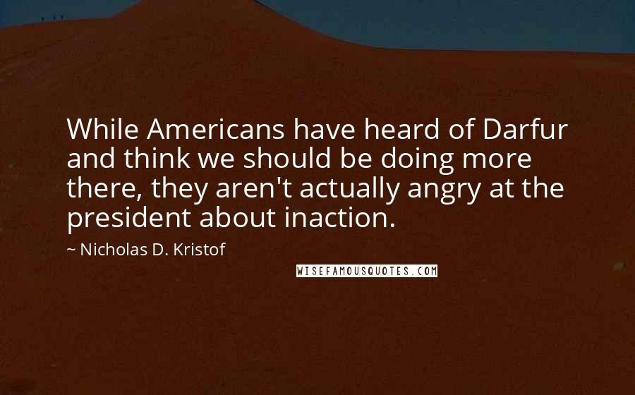 Nicholas D. Kristof Quotes: While Americans have heard of Darfur and think we should be doing more there, they aren't actually angry at the president about inaction.