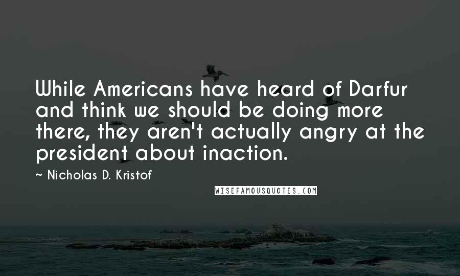 Nicholas D. Kristof Quotes: While Americans have heard of Darfur and think we should be doing more there, they aren't actually angry at the president about inaction.