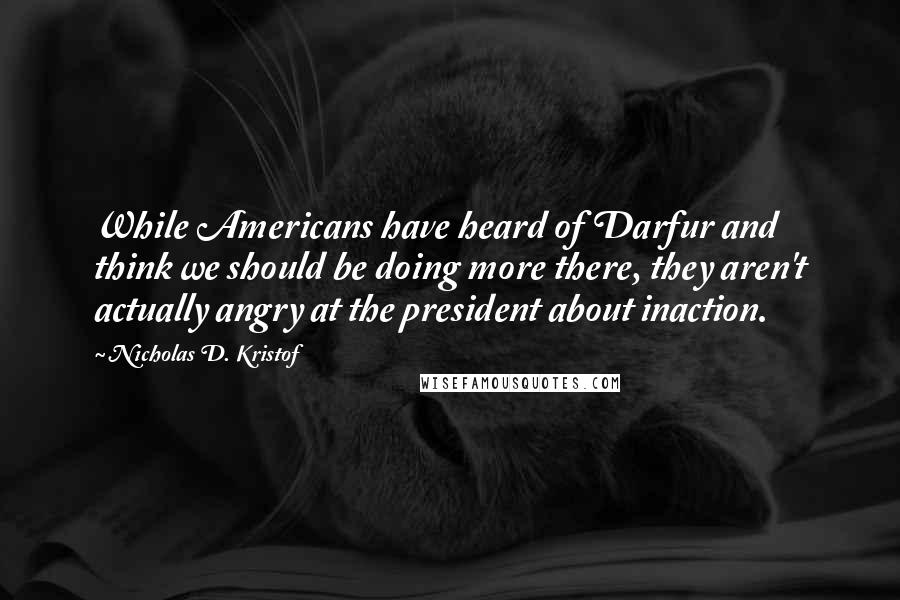 Nicholas D. Kristof Quotes: While Americans have heard of Darfur and think we should be doing more there, they aren't actually angry at the president about inaction.