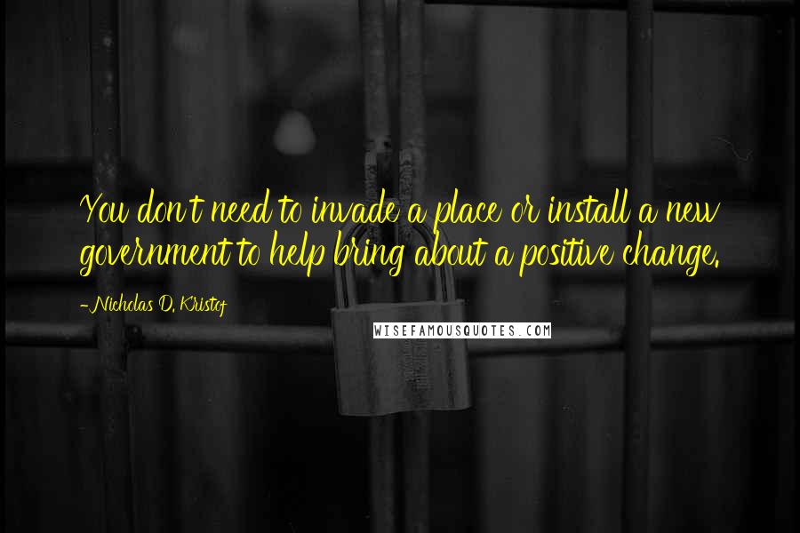 Nicholas D. Kristof Quotes: You don't need to invade a place or install a new government to help bring about a positive change.