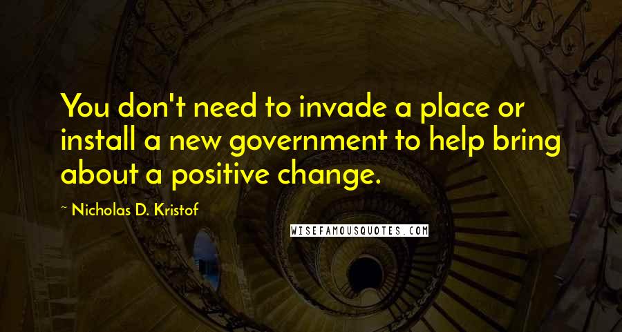 Nicholas D. Kristof Quotes: You don't need to invade a place or install a new government to help bring about a positive change.