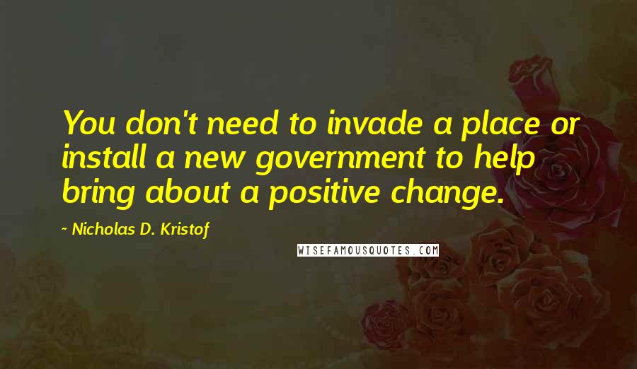 Nicholas D. Kristof Quotes: You don't need to invade a place or install a new government to help bring about a positive change.