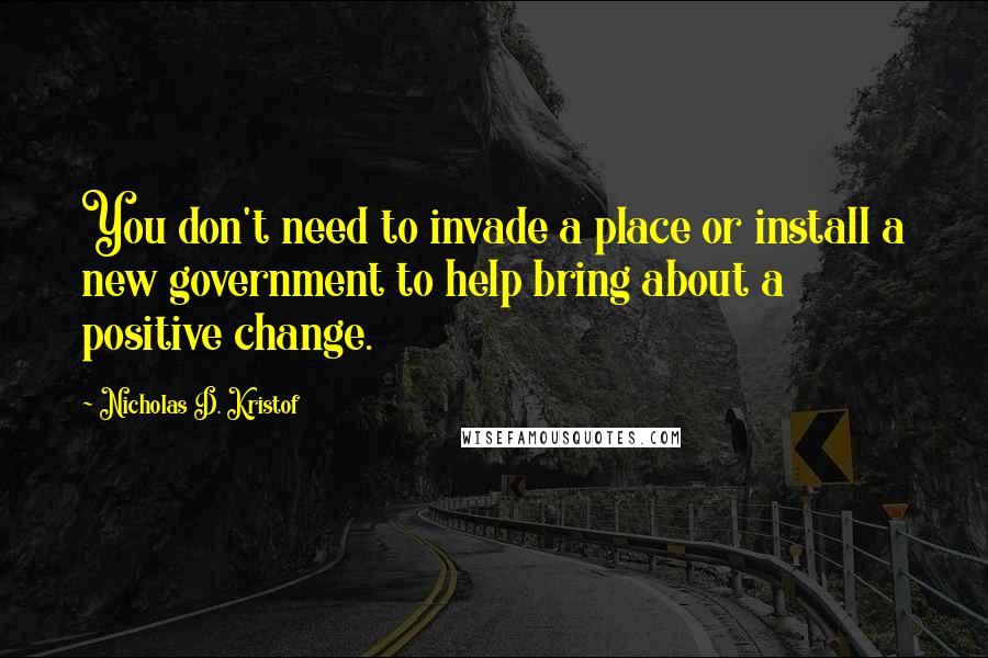 Nicholas D. Kristof Quotes: You don't need to invade a place or install a new government to help bring about a positive change.