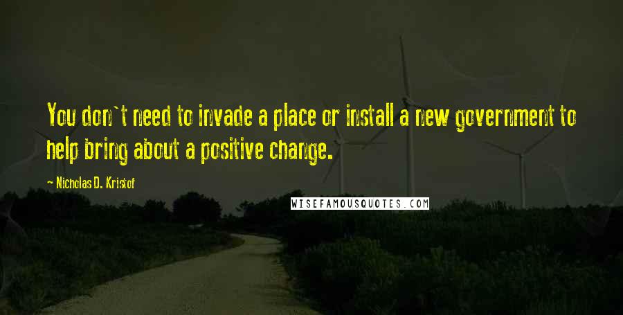 Nicholas D. Kristof Quotes: You don't need to invade a place or install a new government to help bring about a positive change.