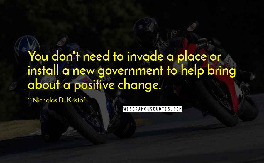 Nicholas D. Kristof Quotes: You don't need to invade a place or install a new government to help bring about a positive change.