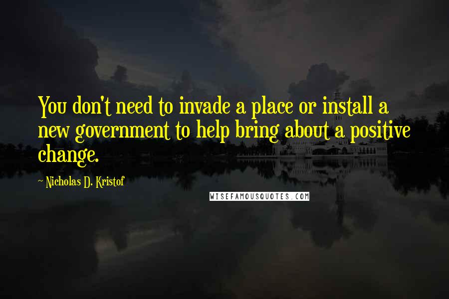 Nicholas D. Kristof Quotes: You don't need to invade a place or install a new government to help bring about a positive change.