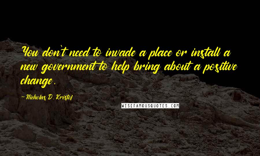 Nicholas D. Kristof Quotes: You don't need to invade a place or install a new government to help bring about a positive change.