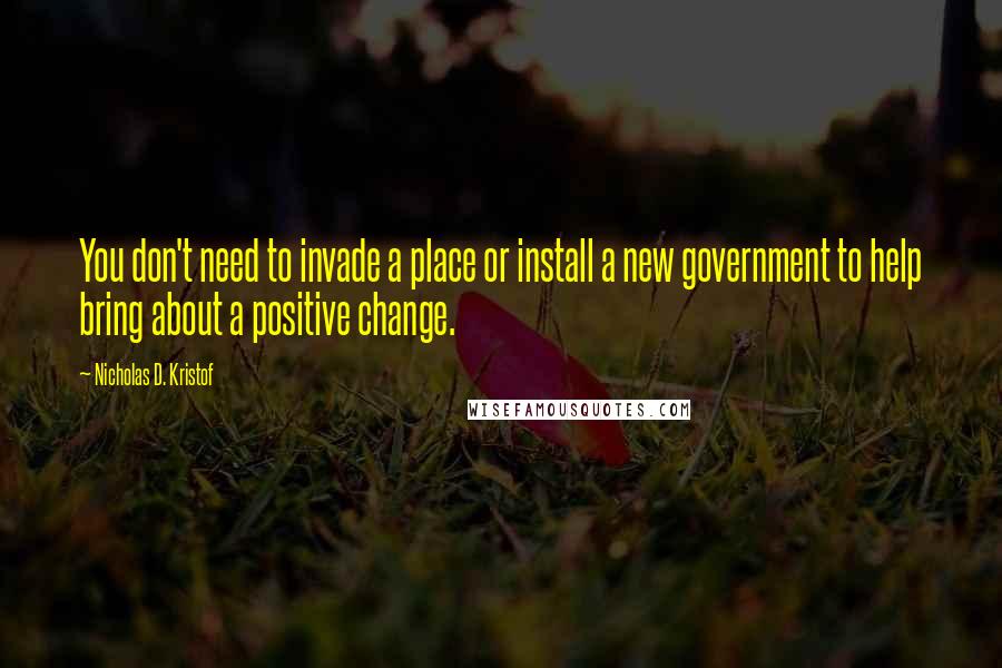 Nicholas D. Kristof Quotes: You don't need to invade a place or install a new government to help bring about a positive change.