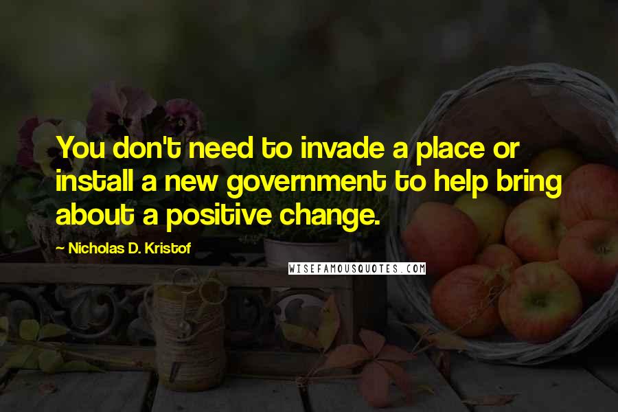 Nicholas D. Kristof Quotes: You don't need to invade a place or install a new government to help bring about a positive change.