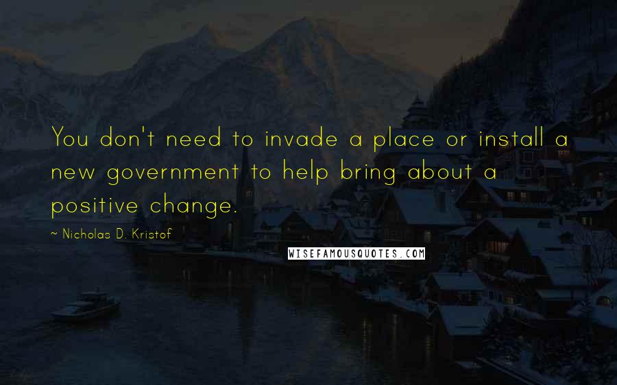 Nicholas D. Kristof Quotes: You don't need to invade a place or install a new government to help bring about a positive change.