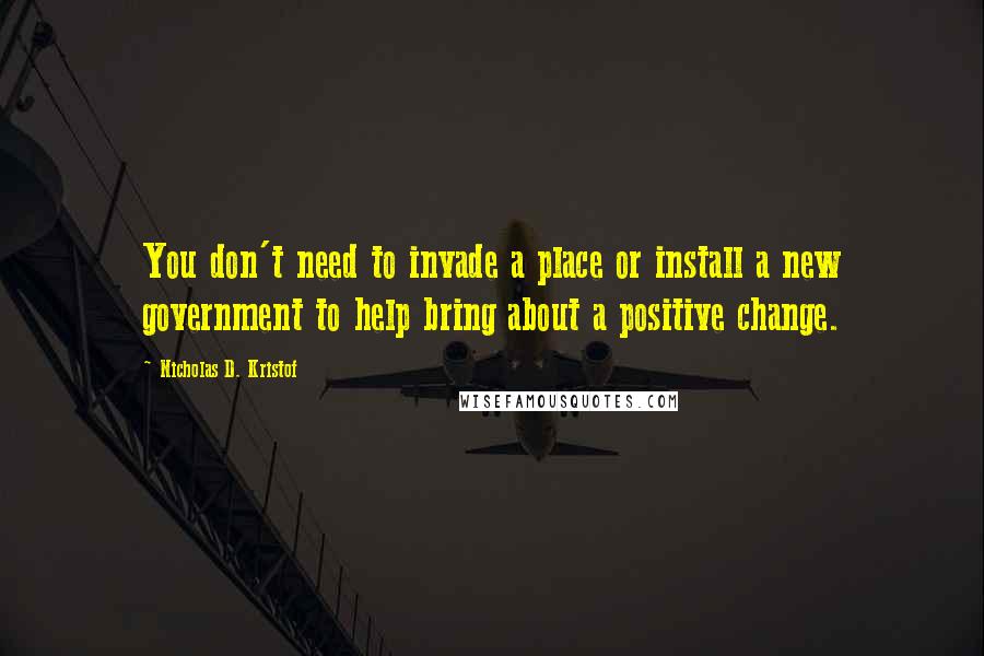 Nicholas D. Kristof Quotes: You don't need to invade a place or install a new government to help bring about a positive change.