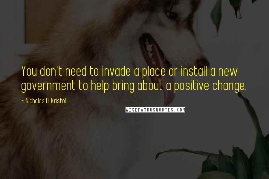 Nicholas D. Kristof Quotes: You don't need to invade a place or install a new government to help bring about a positive change.