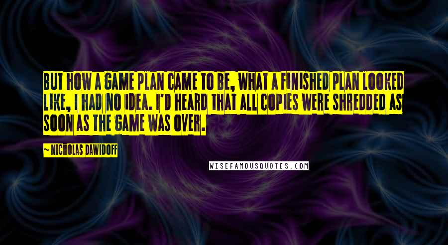 Nicholas Dawidoff Quotes: But how a game plan came to be, what a finished plan looked like, I had no idea. I'd heard that all copies were shredded as soon as the game was over.