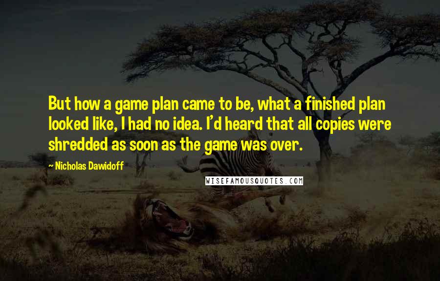 Nicholas Dawidoff Quotes: But how a game plan came to be, what a finished plan looked like, I had no idea. I'd heard that all copies were shredded as soon as the game was over.