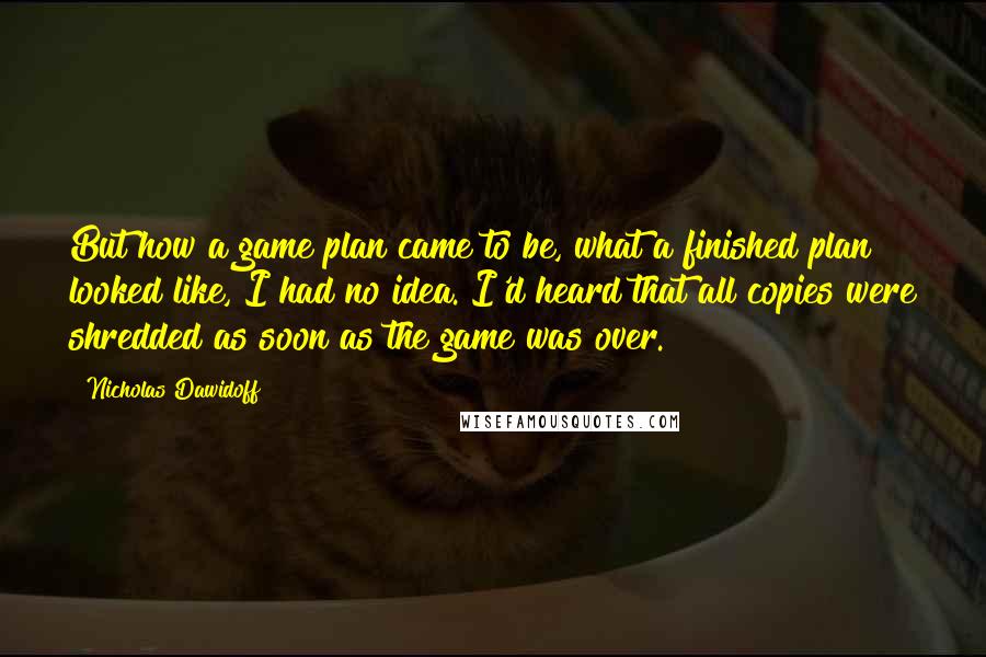 Nicholas Dawidoff Quotes: But how a game plan came to be, what a finished plan looked like, I had no idea. I'd heard that all copies were shredded as soon as the game was over.