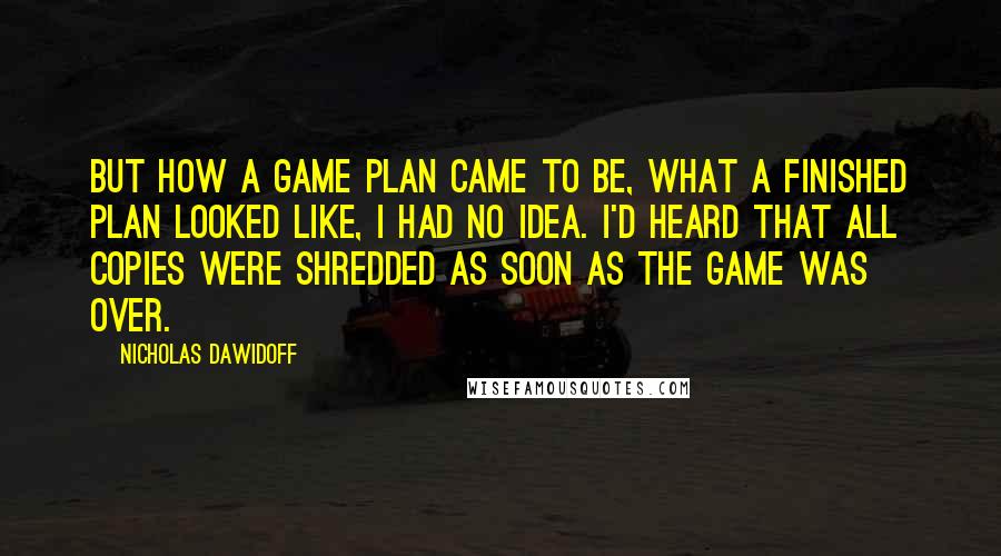 Nicholas Dawidoff Quotes: But how a game plan came to be, what a finished plan looked like, I had no idea. I'd heard that all copies were shredded as soon as the game was over.