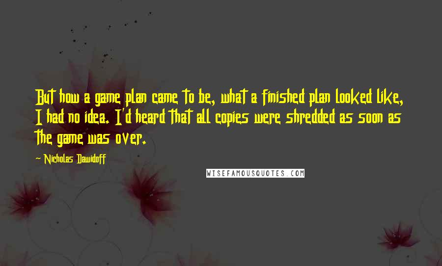 Nicholas Dawidoff Quotes: But how a game plan came to be, what a finished plan looked like, I had no idea. I'd heard that all copies were shredded as soon as the game was over.