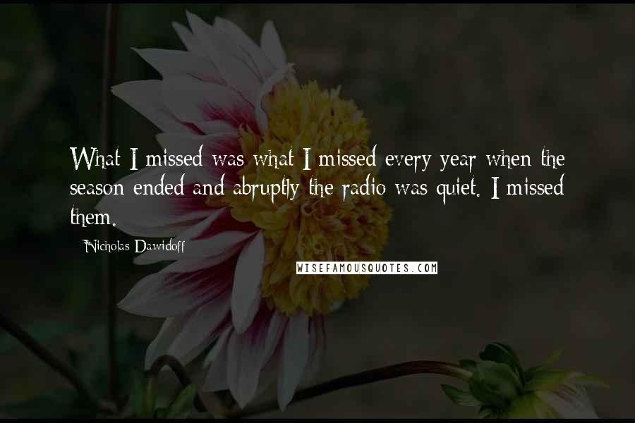 Nicholas Dawidoff Quotes: What I missed was what I missed every year when the season ended and abruptly the radio was quiet. I missed them.