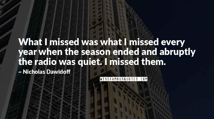 Nicholas Dawidoff Quotes: What I missed was what I missed every year when the season ended and abruptly the radio was quiet. I missed them.