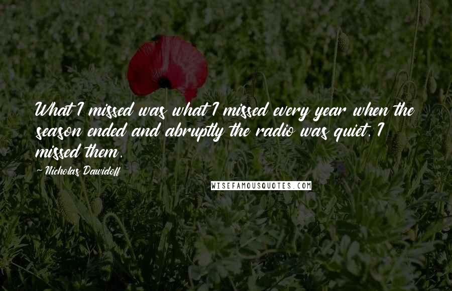 Nicholas Dawidoff Quotes: What I missed was what I missed every year when the season ended and abruptly the radio was quiet. I missed them.