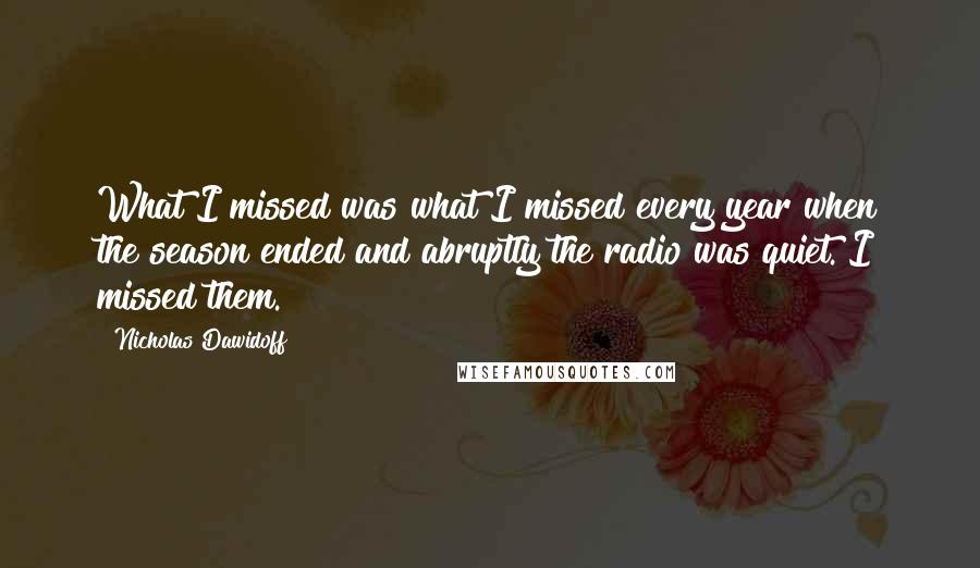 Nicholas Dawidoff Quotes: What I missed was what I missed every year when the season ended and abruptly the radio was quiet. I missed them.