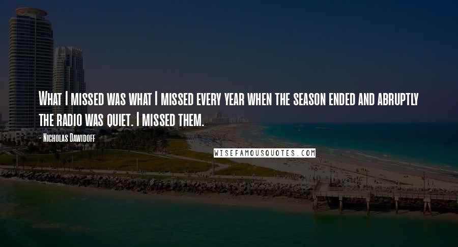Nicholas Dawidoff Quotes: What I missed was what I missed every year when the season ended and abruptly the radio was quiet. I missed them.