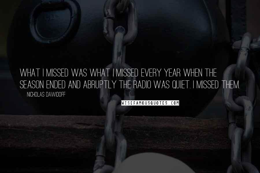 Nicholas Dawidoff Quotes: What I missed was what I missed every year when the season ended and abruptly the radio was quiet. I missed them.