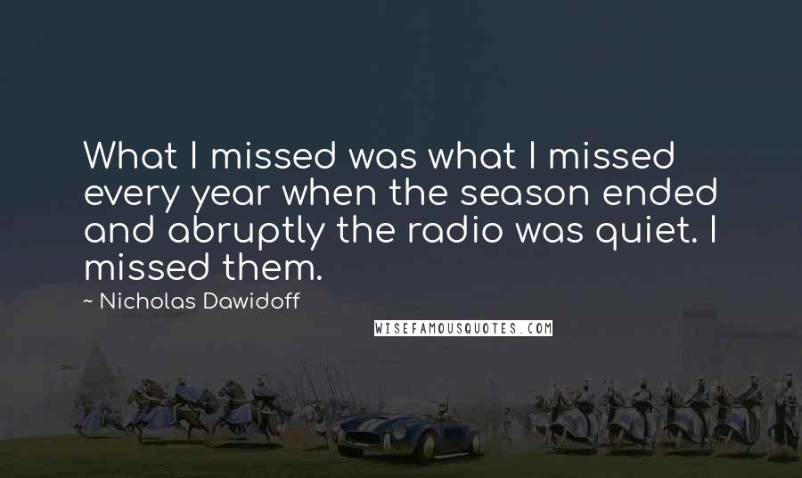 Nicholas Dawidoff Quotes: What I missed was what I missed every year when the season ended and abruptly the radio was quiet. I missed them.