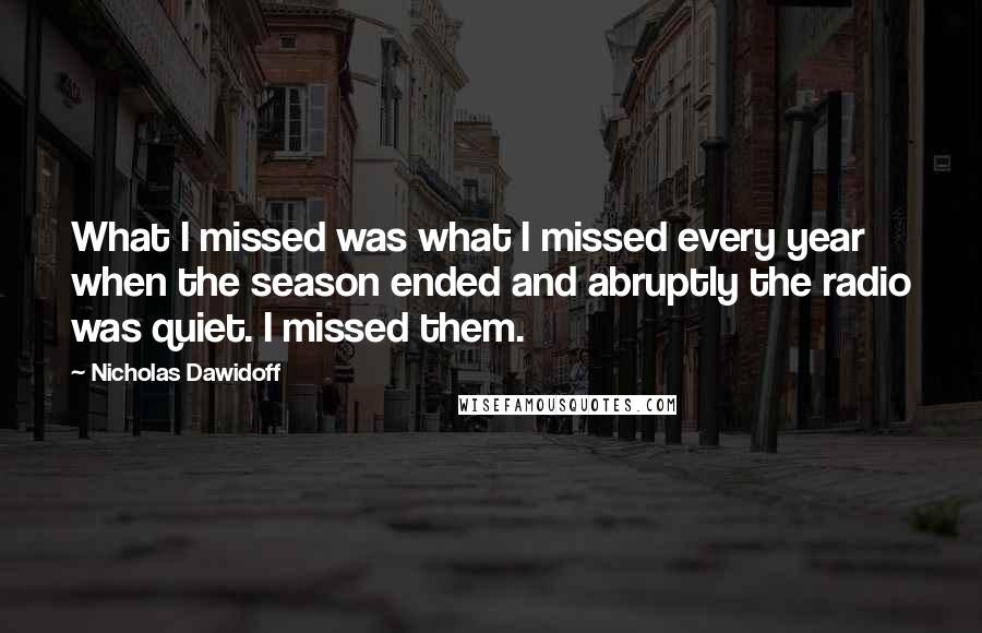 Nicholas Dawidoff Quotes: What I missed was what I missed every year when the season ended and abruptly the radio was quiet. I missed them.