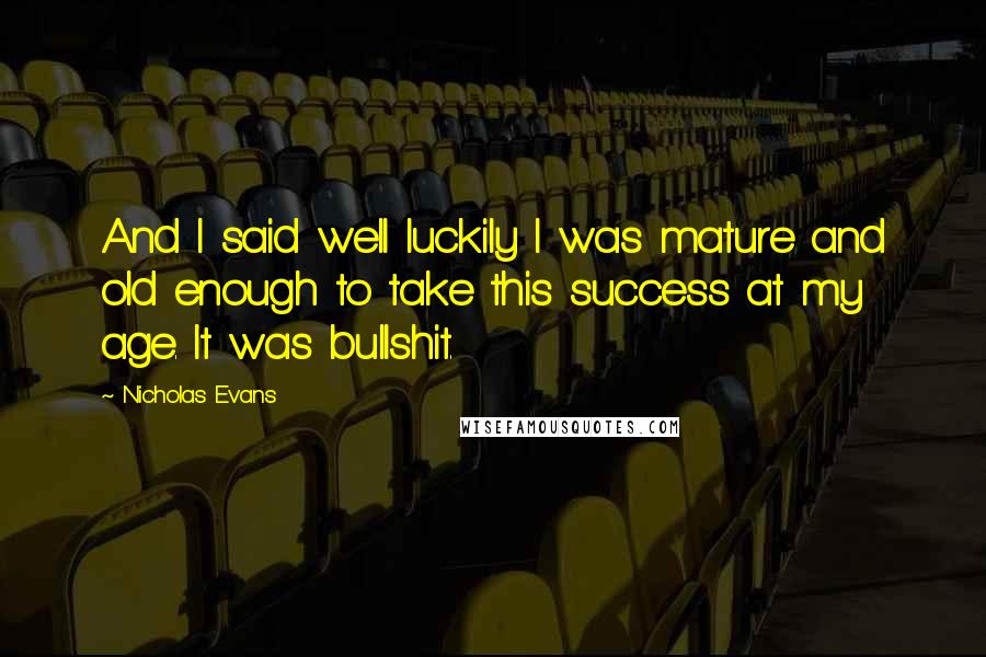 Nicholas Evans Quotes: And I said well luckily I was mature and old enough to take this success at my age. It was bullshit.