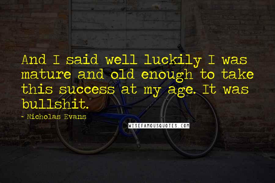 Nicholas Evans Quotes: And I said well luckily I was mature and old enough to take this success at my age. It was bullshit.